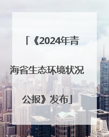 《2024年青海省生态环境状况公报》发布