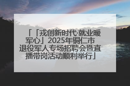 「戎创新时代·就业暖军心」2025年铜仁市退役军人专场招聘会暨直播带岗活动顺利举行