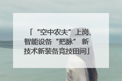 “空中农夫”上岗、智能设备“把脉” 新技术新装备竞技田间