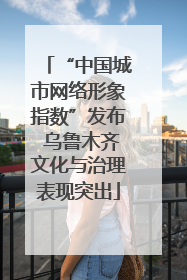 “中国城市网络形象指数”发布 乌鲁木齐文化与治理表现突出