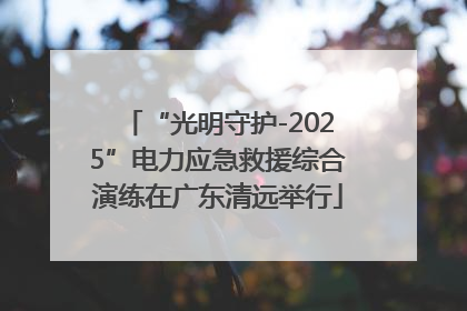 “光明守护-2025”电力应急救援综合演练在广东清远举行
