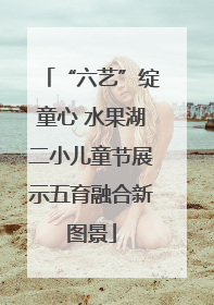 “六艺”绽童心 水果湖二小儿童节展示五育融合新图景