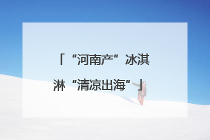 “河南产”冰淇淋“清凉出海”