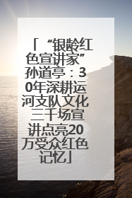 “银龄红色宣讲家”孙道亭：30年深耕运河支队文化 三千场宣讲点亮20万受众红色记忆