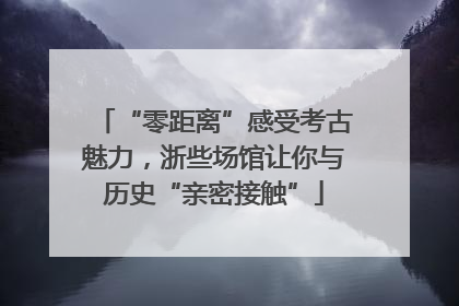 “零距离”感受考古魅力，浙些场馆让你与历史“亲密接触”