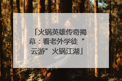 火锅英雄传奇揭幕：看老外学徒“云游”火锅江湖