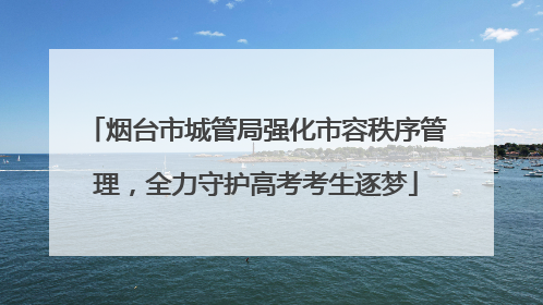烟台市城管局强化市容秩序管理，全力守护高考考生逐梦