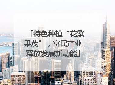 特色种植“花繁果茂”，富民产业释放发展新动能
