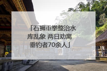 石狮重拳整治水库乱象 两日劝离垂钓者70余人