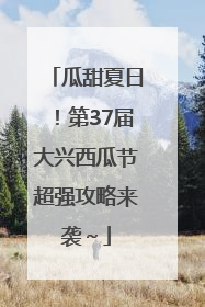 瓜甜夏日！第37届大兴西瓜节超强攻略来袭～