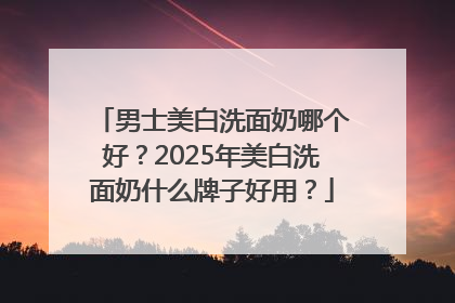 男士美白洗面奶哪个好？2025年美白洗面奶什么牌子好用？