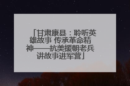 甘肃康县：聆听英雄故事 传承革命精神——抗美援朝老兵讲故事进军营