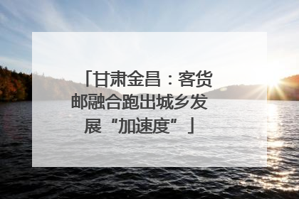 甘肃金昌：客货邮融合跑出城乡发展“加速度”