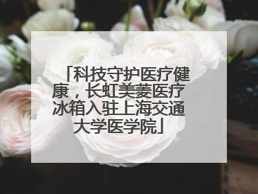 科技守护医疗健康，长虹美菱医疗冰箱入驻上海交通大学医学院