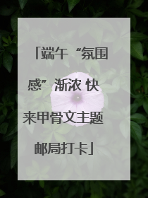 端午“氛围感”渐浓 快来甲骨文主题邮局打卡
