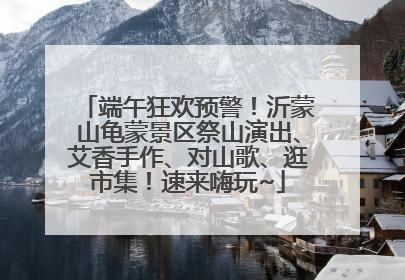 端午狂欢预警！沂蒙山龟蒙景区祭山演出、艾香手作、对山歌、逛市集！速来嗨玩~