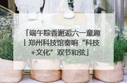 端午粽香邂逅六一童趣丨郑州科技馆奏响“科技+文化”双节和弦