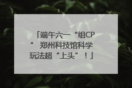 端午六一“组CP” 郑州科技馆科学玩法超“上头”！