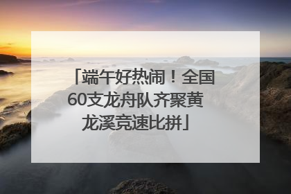 端午好热闹！全国60支龙舟队齐聚黄龙溪竞速比拼