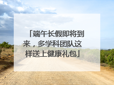 端午长假即将到来，多学科团队这样送上健康礼包