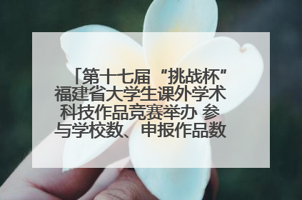 第十七届“挑战杯”福建省大学生课外学术科技作品竞赛举办 参与学校数、申报作品数创历史新高