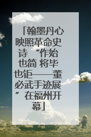 翰墨丹心映照革命史诗 “作始也简 将毕也钜——董必武手迹展”在福州开幕