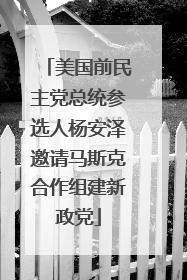 美国前民主党总统参选人杨安泽邀请马斯克合作组建新政党