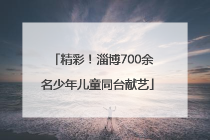 精彩！淄博700余名少年儿童同台献艺