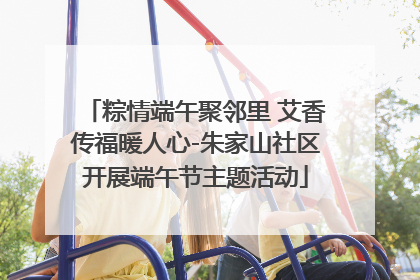 粽情端午聚邻里 艾香传福暖人心-朱家山社区开展端午节主题活动