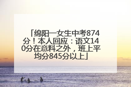 绵阳一女生中考874分！本人回应：语文140分在意料之外，班上平均分845分以上
