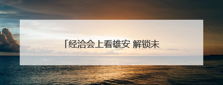 经洽会上看雄安 解锁未来之城智汇消费新场景
