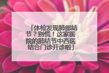 体检发现肺部结节？别慌！这家医院的肺结节中西医结合门诊开诊啦