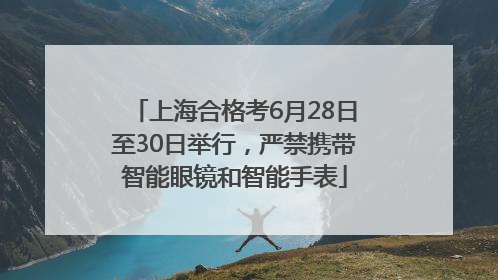 上海合格考6月28日至30日举行，严禁携带智能眼镜和智能手表