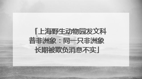 上海野生动物园发文科普非洲象：同一只非洲象长期被欺负消息不实