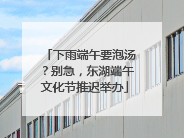 下雨端午要泡汤？别急，东湖端午文化节推迟举办
