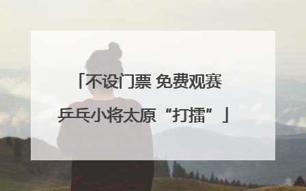 不设门票 免费观赛 乒乓小将太原“打擂”