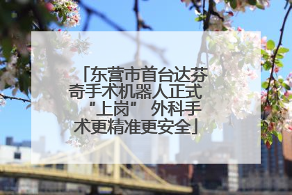 东营市首台达芬奇手术机器人正式“上岗” 外科手术更精准更安全
