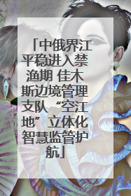 中俄界江平稳进入禁渔期 佳木斯边境管理支队“空江地”立体化智慧监管护航