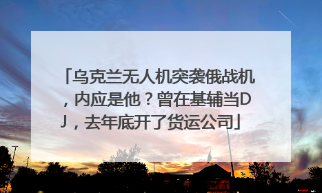 乌克兰无人机突袭俄战机，内应是他？曾在基辅当DJ，去年底开了货运公司