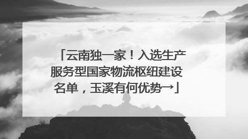 云南独一家！入选生产服务型国家物流枢纽建设名单，玉溪有何优势→