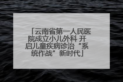 云南省第一人民医院成立小儿外科 开启儿童疾病诊治“系统作战”新时代