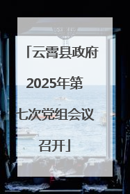云霄县政府2025年第七次党组会议召开