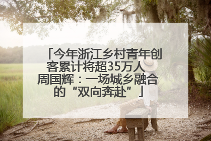 今年浙江乡村青年创客累计将超35万人 周国辉：一场城乡融合的“双向奔赴”