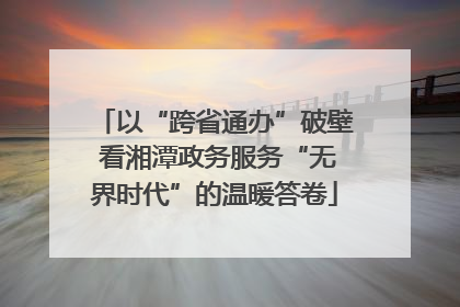 以“跨省通办”破壁 看湘潭政务服务“无界时代”的温暖答卷