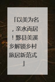 以美为名，亲水而居！黟县美溪乡解锁乡村旅居新范式