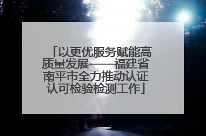 以更优服务赋能高质量发展——福建省南平市全力推动认证认可检验检测工作