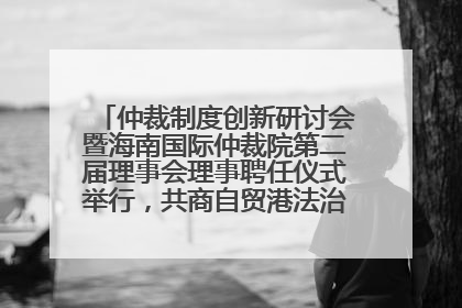 仲裁制度创新研讨会暨海南国际仲裁院第二届理事会理事聘任仪式举行，共商自贸港法治建设新路径