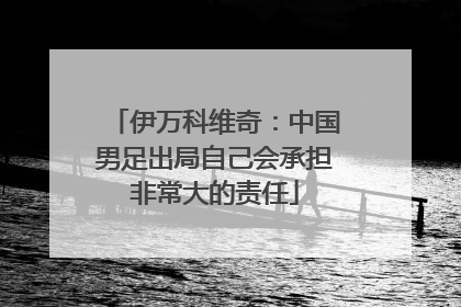 伊万科维奇：中国男足出局自己会承担非常大的责任