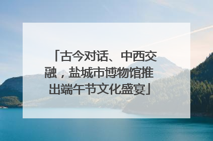 古今对话、中西交融，盐城市博物馆推出端午节文化盛宴