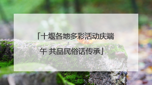 十堰各地多彩活动庆端午 共品民俗话传承